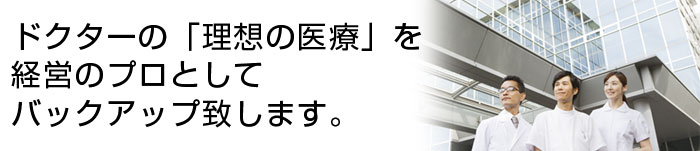 ドクターの「理想の医療」を経営のプロとしてバックアップ致します。